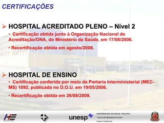 CERTIFICAÇÕES
 HOSPITAL ACREDITADO PLENO – Nível 2
 HOSPITAL DE ENSINO
• Certificação obtida junto à Organização Nacional de
Acreditação/ONA, do Ministério da Saúde, em 17/08/2006.
• Recertificação obtida em agosto/2008.
• Certificação conferida por meio da Portaria Interministerial (MEC-
MS) 1092, publicada no D.O.U. em 19/05/2006.
• Recertificação obtida em 26/08/2009.
Campus de Botucatu
"JÚLIO DE MESQUITA FILHO"
UNIVERSIDADE ESTADUAL PAULISTA
 
