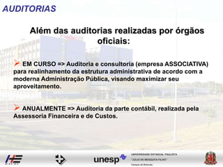 Campus de Botucatu
"JÚLIO DE MESQUITA FILHO"
UNIVERSIDADE ESTADUAL PAULISTA
AUDITORIAS
Além das auditorias realizadas por órgãos
oficiais:
 EM CURSO => Auditoria e consultoria (empresa ASSOCIATIVA)
para realinhamento da estrutura administrativa de acordo com a
moderna Administração Pública, visando maximizar seu
aproveitamento.
 ANUALMENTE => Auditoria da parte contábil, realizada pela
Assessoria Financeira e de Custos.
 