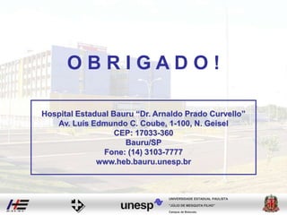 Campus de Botucatu
"JÚLIO DE MESQUITA FILHO"
UNIVERSIDADE ESTADUAL PAULISTA
O B R I G A D O !
Hospital Estadual Bauru “Dr. Arnaldo Prado Curvello”
Av. Luís Edmundo C. Coube, 1-100, N. Geisel
CEP: 17033-360
Bauru/SP
Fone: (14) 3103-7777
www.heb.bauru.unesp.br
 