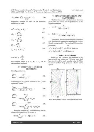 E.E. Ezema et al Int. Journal of Engineering Research and Applications www.ijera.com 
ISSN : 2248-9622, Vol. 4, Issue 9( Version 1), September 2014, pp.87-90 
www.ijera.com 89 | P a g e 
) 
1 
( ) (1 * 
* 
* T S 
T S 
G S K 
i 
PID c    : (8) 
Comparing equation (8) and (7), the following 
deductions are made 
: (9) 
(10) 
(11) 
(12) 
(13) 
Note that 
f 
p 
K 
K 
  
For different ranges of β, Kp, Kf, Ti, Td can be 
calculated and tabulated. 
IV. EFFECTS OF β ON ROOT 
LOCATIONS 
From figure(2) above, 
1 ( ) ( ) 
( ) 
( ) 
( ) 
G s G s 
G s 
P s 
Q s 
PD  
 : (14) 
Substituting for GPD(s) from equation (2) and Td from 
equation (13) then, 
1 ( ) (1 ) 
( ) 
( ) 
( ) 
G s k T s 
G s 
P s 
Q s 
f d   
 : (15) 
(1 ) 
1 
1 ( ) 
( ) 
( ) 
( ) 
* 
T s 
k 
G s 
G s 
P s 
Q s 
d 
c  
 
 
 
 
(16) 
(1 [1 ] ) 
1 
1 ( ) 
( ) 
( ) 
( ) 
* 
* 
T s 
k 
G s 
G s 
P s 
Q s 
d 
c  
 
  
 
 
 
(17) 
From the equation (17) it could be seen that the 
characteristic equation of the system is 
(1 [1 ] ) 
1 
1 ( ) * 
* 
T s 
k 
G s d 
c  
 
  
 
 =0 : (18) 
V. SIMULATION FUNCTIONS AND 
PARAMETERS 
The following system with the transfer functions 
given below are used to test the performance of the 
suggested approach. 
1. 
( 1)( 5) 
1 
( ) 1   
 
S S s 
G s 
2. 
( 1)( 6)( 7) 
1 
( ) 2    
 
S S S S 
G s 
The systems are all controlled by PID controller 
with the following parameters calculated by Ziegler- 
Nichols tuning rule [2]. The resulting PID controller 
parameters are 
30, 0.2, 0.35124 *    c d k  T for G1(s). 
2, 0.2, 0.25 *    c d k  T for G2(s) 
VI. SIMULATIONRESULT 
Figure (4) and (5) shows root locations of the 
systems with and without the PD in the inner feed 
back loop. It could be easily seen that using the PD in 
the inner feedback loop produces a better stable 
system. 
Fig4: Root plot (a) without loop (b) with inner loop 
* 
* 
* 
* 
(1 ) 
1 
1 
1 
d d 
i 
i 
c 
f 
c 
p 
c P f 
T T 
T 
T 
K 
K 
K 
K 
K K K 
 
 
 
 
 
 
  
 
 
 
 
 
 
  
 