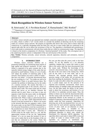 B. Srinivasulu et al. Int. Journal of Engineering Research and Applications www.ijera.com 
ISSN : 2248-9622, Vol. 4, Issue 9( Version 4), September 2014, pp.109-113 
www.ijera.com 109 | P a g e 
Hack Recognition In Wireless Sensor Network B. Srinivasulu1, K. J. Pavithran Kumar2, S. Ramachandra3, Md. Roshini4 1,2,3,4 Department of Computer Science and Engineering, Mother Teresa Institute of Engineering and Technology, Chittoor, AP, India. Abstract: A wireless sensor network can get separated into multiple connected components due to the failure of some of its nodes, which is called a ―cut‖. In this article we consider the problem of detecting cuts by the remaining nodes of a wireless sensor network. We propose an algorithm that allows like every node to detect when the connectivity to a specially designated node has been lost, and one or more nodes (that are connected to the special node after the cut) to detect the occurrence of the cut. The algorithm is distributed and asynchronous: every node needs to communicate with only those nodes that are within its communication range. The algorithm is based on the iterative computation of a fictitious ―electrical potential‖ of the nodes. The convergence rate of the underlying iterative scheme is independent of the size and structure of the network. Key Terms: Wireless networks, sensor networks, network separation, detection and estimation, iterative computation. 
I. INTRODUCTION 
Wireless sensor networks (WSNs) are a promising technology for monitoring large regions at high spatial and temporal resolution. In fact, node failure is expected to be quite common due to the typically limited energy budget of the nodes that are powered by small batteries. Failure of a set of nodes will reduce the number of multi-hop paths in the network. Such failures can cause a subset of nodes – that have not failed – to become disconnected from the rest, resulting in a ―cut‖. Two nodes are said to be disconnected if there is no path between them. We consider the problem of detecting cuts by the nodes of a wireless network. We assume that there is a specially designated node in the network, which we call the source node. The source node may be a base station that serves as an interface between the network and its users. Since a cut may or may not separate a node from the source node, we distinguish between two distinct outcomes of a cut for a particular node. When a node u is disconnected from the source, we say that a DOS (Disconnected from Source) event has occurred for u. When a cut occurs in the network that does not separate a node u from the source node, we say that CCOS (Connected, but a Cut Occurred Somewhere) event has occurred for u. By cut detection we mean: Detection by each node of a DOS event when it occurs, and Detection of CCOS events by the nodes close to a cut, and the approximate location of the cut. By ―approximate location‖ of a cut we mean the location of one or more active nodes that lie at the boundary of the cut and that are connected to the source. Nodes that detect the occurrence and approximate locations of the cuts can then alert the source node or the base station. To see the benefits of a cut detection capability, imagine that a sensor that wants to send data to the source node has been disconnected from the source node. Without the knowledge of the network‘s disconnected state, it may simply forward the data to the next node in the routing tree, which will do the same to its next node, and so on. However, this message passing merely wastes precious energy of the nodes; the cut prevents the data from reaching the destination. Therefore, on one hand, if a node were able to detect the occurrence of a cut, it could simply wait for the network to be repaired and eventually reconnected, which saves onboard energy of multiple nodes and prolongs their lives. On the other hand, the ability of the source node to detect the occurrence and location of a cut will allow it to undertake network repair. Thus, the ability to detect cuts by both the disconnected nodes and the source node will lead to the increase in the operational lifetime of the network as a whole. A method of repairing a disconnected network by using mobile nodes has been proposed. Algorithms for detecting cuts, as the one proposed here, can serve as useful tools for such network repairing methods. A review of prior work on cut detection in sensor networks and others, is included in the Supplementary Material .In this article we propose a distributed algorithm to detect cuts, named the Distributed Cut Detection (DCD) algorithm. The algorithm allows each node to detect DOS events and a subset of nodes to detect CCOS events. The algorithm we propose is distributed and asynchronous: it involves only local communication 
RESEARCH ARTICLE OPEN ACCESS  