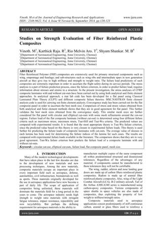 Vinoth. M et al Int. Journal of Engineering Research and Applications www.ijera.com 
ISSN : 2248-9622, Vol. 4, Issue 9( Version 6), September 2014, pp.120-123 
www.ijera.com 120 | P a g e 
Studies on Strength Evaluation of Fiber Reinforced Plastic Composites Vinoth. M1, Karthick Raja. R2, Rio Melvin Aro. T3, Shyam Shankar. M. B4 1(Department of Aeronautical Engineering, Anna University, Chennai) 2(Department of Aeronautical Engineering, Anna University, Chennai) 3(Department of Aeronautical Engineering, Anna University, Chennai) 4(Department of Aeronautical Engineering, Anna University, Chennai) ABSTRACT Fiber Reinforced Polymer (FRP) composites are extensively used for primary structural components such as wing, empennage and fuselage; and sub-structures such as wing ribs and intermediate spars in new generation aircraft as they give rise to high stiffness and strength to weight ratio. The failure load predictions of such composites are extremely important in order to ascertain the flight safety during its service periods. The stress analysis is a part of failure prediction process, since the failure criterion, in order to predict failure load, requires information about stresses and strains in a structure. In the present investigation, the stress analyses of CFRP composite laminates with and without cut-outs have been carried out by using both analytical and finite element approaches. In analytical approach, a mat lab code has been developed for a flat panel using Classical Laminated Plate Theory (CLPT) and different composite failure theories. MSC.NASTRAN finite element analysis code is used for carrying out finite element analysis. Convergence study has been carried out for the flat composite panel in order to ascertain the best mesh size. Comparison of stress and strain values obtained from both analytical and finite element methods shows that they are in good agreement for flat panel. This further validates the best mesh sizes obtained from the convergence study. This similar mesh sizes are further considered for flat panel with circular and elliptical cut-outs with some mesh refinements around the cut-out regions. Failure load of the flat composite laminate (without cut-out) is determined using four different failure criteria such as maximum stress, maximum strain, Tsai-Hill and Tsai-Wu criteria. The predicted values are compared with experimental results. It is found that the most appropriate theory is Tsai-Wu failure criterion, since the predicted value based on this theory is very closure to experimental failure loads. This theory is used further for predicting the failure loads of composite laminates with cut-outs. The average value of stresses in each lamina has been used for determining the failure indices of the lamina for such cases. The results are compared with experimental failure loads available in the literature. The comparison shows that they are in very good agreement. Tsai-Wu failure criterion best predicts the failure load of a composite laminate with and without cut-outs. 
Keywords - circular cut-out, elliptical cut-outs, failure load, flat composite panel, mesh size. 
I. INTRODUCTION 
Many of the modern technological developments that have taken place in the last few decades are due to the development of new materials and new processing techniques. Among the new materials, composite materials occupy an important place in every important field such as aerospace, defense, automobiles, civil infrastructure, biomaterials as well as sports. These materials originally developed for the use in aerospace applications have now become a part of daily life. The scope of application of composites being unlimited, these materials will dominate the materials field for a long period in the years to come. The aerospace industry needs high strength to weight ratio materials with stringent fatigue tolerance, impact resistance, reparability and now recyclability. But perhaps the defining requirement for aerospace materials is the ability to 
manufacture multiple copies of the same component all within predetermined structural and dimensional tolerances. Regardless of the advantages of any material, if components cannot be manufactured to these tolerances they will not be certifiable. The wing, rudder, aileron and nose landing gear doors are made up of carbon fibers reinforced plastic composites. Radom is made up of aramid fiber reinforced plastic composites. Also, wing of the Light Combat Aircraft (LCA), B-2 military aircraft, Tail of the Airbus A300-A340 series is manufactured using carbon-epoxy composites. Various components of space shuttle in space vehicles are also made of composites, thus exploiting the property of low weight to stiffness/strength ratios. 
Composite materials used in aerospace applications consist predominantly of stiff continuous carbon, aramid or glass fibers used to reinforce a 
RESEARCH ARTICLE OPEN ACCESS  