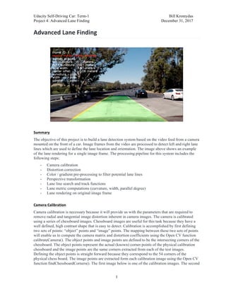 Udacity Self-Driving Car: Term-1 Bill Kromydas
Project 4: Advanced Lane Finding December 31, 2017
	
1
Advanced	Lane	Finding	
	
	
	
Summary	
The objective of this project is to build a lane detection system based on the video feed from a camera
mounted on the front of a car. Image frames from the video are processed to detect left and right lane
lines which are used to define the lane location and orientation. The image above shows an example
of the lane rendering for a single image frame. The processing pipeline for this system includes the
following steps:
- Camera calibration
- Distortion correction
- Color / gradient pre-processing to filter potential lane lines
- Perspective transformation
- Lane line search and track functions
- Lane metric computations (curvature, width, parallel degree)
- Lane rendering on original image frame
	
Camera	Calibration	
Camera calibration is necessary because it will provide us with the parameters that are required to
remove radial and tangential image distortion inherent in camera images. The camera is calibrated
using a series of chessboard images. Chessboard images are useful for this task because they have a
well defined, high contrast shape that is easy to detect. Calibration is accomplished by first defining
two sets of points: “object” points and “image” points. The mapping between these two sets of points
will enable us to compute the camera matrix and distortion coefficients using the Open CV function
calibrateCamera(). The object points and image points are defined to be the intersecting corners of the
chessboard. The object points represent the actual (known) corner points of the physical calibration
chessboard and the image points are the same corners extracted from each of the test images.
Defining the object points is straight forward because they correspond to the 54 corners of the
physical chess board. The image points are extracted form each calibration image using the Open CV
function findChessboardCorners(). The first image below is one of the calibration images. The second
 