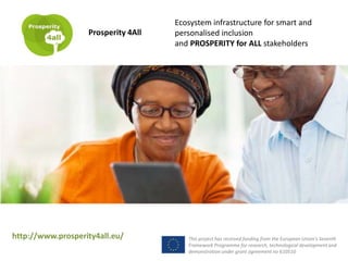 Ecosystem infrastructure for smart and
personalised inclusion
and PROSPERITY for ALL stakeholders
Prosperity 4All
This project has received funding from the European Union’s Seventh
Framework Programme for research, technological development and
demonstration under grant agreement no 610510
http://www.prosperity4all.eu/
 