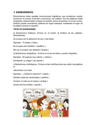  BARBARISMOS:
Denominamos todas aquellas incorrecciones lingüísticas que cometemos cuando
incurrimos en errores al escribir o pronunciar una palabra. Son las palabras males
empleados, distorsionados o frases sin sentido, que se encuentran en el uso común;
también pueden encontrarse palabras de origen extranjero empleadas en lugar de
la palabra precisa en español.
TIPOS DE BARBARISMO
a) Barbarismos fonéticos: Errores en el sonido, la fonética de las palabras.
Generalmente,
Se produce por la alteración de una o más letras
Ejemplos : Tú fuistes ( fuiste )
No le gustó este dentrífico ( dentífrico )
Me voy a comprar una afrazada ( frazada )
b) Barbarismos ortográficos : Errores en el uso de letras y acento ortográfico.
Ejemplos : Mi papá es muy extricto. ( estricto )
Derrepente va a llegar ( de repente )
c) Barbarismos morfológicos : Errores en las modificaciones que sufren las palabras
al
relacionarse con otras.
Ejemplos : ¿ Doldrá la inyección? ( dolerá )
Satisfací todas las necesidades ( satisfice )
Conducí mi auto por el campo ( conduje )
Apreta bien los tornillos ( aprieta )
 