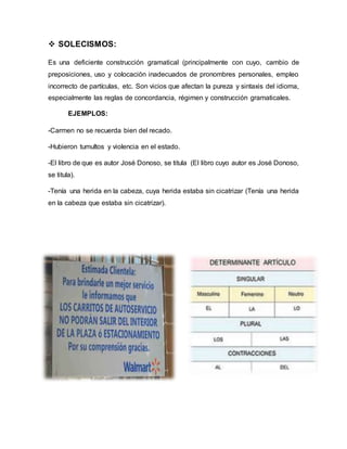  SOLECISMOS:
Es una deficiente construcción gramatical (principalmente con cuyo, cambio de
preposiciones, uso y colocación inadecuados de pronombres personales, empleo
incorrecto de partículas, etc. Son vicios que afectan la pureza y sintaxis del idioma,
especialmente las reglas de concordancia, régimen y construcción gramaticales.
EJEMPLOS:
-Carmen no se recuerda bien del recado.
-Hubieron tumultos y violencia en el estado.
-El libro de que es autor José Donoso, se titula (El libro cuyo autor es José Donoso,
se titula).
-Tenía una herida en la cabeza, cuya herida estaba sin cicatrizar (Tenía una herida
en la cabeza que estaba sin cicatrizar).
 