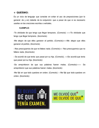  QUEÍSMO:
Es un vicio de lenguaje que consiste en evitar el uso de preposiciones (por lo
general: de y en) delante de la conjunción que a pesar de que sí es necesario
usarlas en las oraciones escritas o verbales.
EJEMPLO:
-Te olvidaste de que tengo que llegar temprano. (Correcto) ------Te olvidaste que
tengo que llegar temprano. (Incorrecto)
-Me alegro de que ellos ganaran el partido. (Correcto)------Me alegro que ellos
ganaran el partido. (Incorrecto)
- Nos preocupamos de que no faltara nada. (Correcto)---- Nos preocupamos que no
faltara nada. (Incorrecto)
- Se acordó de que tenía que pasar por su hija. (Correcto). ----Se acordó que tenía
que pasar por su hija. (Incorrecto)
-Se arrepintieron de que sus palabras fueran malas. (Correcto)------- Se
arrepintieron que sus palabras fueran malas. (Incorrecto)
-Me fijé en que todo quedara en orden. (Correcto) -- Me fijé que todo quedara en
orden. (Incorrecto)
 