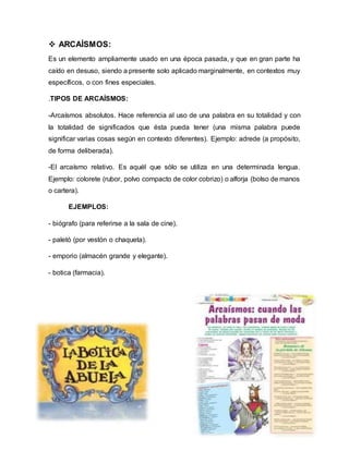  ARCAÍSMOS:
Es un elemento ampliamente usado en una época pasada, y que en gran parte ha
caído en desuso, siendo a presente solo aplicado marginalmente, en contextos muy
específicos, o con fines especiales.
.TIPOS DE ARCAÍSMOS:
-Arcaísmos absolutos. Hace referencia al uso de una palabra en su totalidad y con
la totalidad de significados que ésta pueda tener (una misma palabra puede
significar varias cosas según en contexto diferentes). Ejemplo: adrede (a propósito,
de forma deliberada).
-El arcaísmo relativo. Es aquél que sólo se utiliza en una determinada lengua.
Ejemplo: colorete (rubor, polvo compacto de color cobrizo) o alforja (bolso de manos
o cartera).
EJEMPLOS:
- biógrafo (para referirse a la sala de cine).
- paletó (por vestón o chaqueta).
- emporio (almacén grande y elegante).
- botica (farmacia).
 