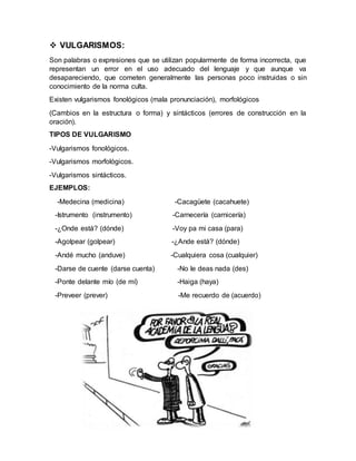 VULGARISMOS:
Son palabras o expresiones que se utilizan popularmente de forma incorrecta, que
representan un error en el uso adecuado del lenguaje y que aunque va
desapareciendo, que cometen generalmente las personas poco instruidas o sin
conocimiento de la norma culta.
Existen vulgarismos fonológicos (mala pronunciación), morfológicos
(Cambios en la estructura o forma) y sintácticos (errores de construcción en la
oración).
TIPOS DE VULGARISMO
-Vulgarismos fonológicos.
-Vulgarismos morfológicos.
-Vulgarismos sintácticos.
EJEMPLOS:
-Medecina (medicina) -Cacagüete (cacahuete)
-Istrumento (instrumento) -Carnecería (carnicería)
-¿Onde está? (dónde) -Voy pa mi casa (para)
-Agolpear (golpear) -¿Ande está? (dónde)
-Andé mucho (anduve) -Cualquiera cosa (cualquier)
-Darse de cuente (darse cuenta) -No le deas nada (des)
-Ponte delante mío (de mí) -Haiga (haya)
-Preveer (prever) -Me recuerdo de (acuerdo)
 