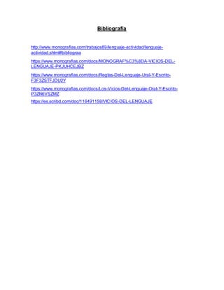 Bibliografía
http://www.monografias.com/trabajos89/lenguaje-actividad/lenguaje-
actividad.shtml#bibliograa
https://www.monografias.com/docs/MONOGRAF%C3%8DA-VICIOS-DEL-
LENGUAJE-PKJUHCEJBZ
https://www.monografias.com/docs/Reglas-Del-Lenguaje-Ural-Y-Escrito-
F3F3ZSTFJDU2Y
https://www.monografias.com/docs/Los-Vicios-Del-Lenguaje-Oral-Y-Escrito-
P3ZN6VSZMZ
https://es.scribd.com/doc/116491158/VICIOS-DEL-LENGUAJE
 