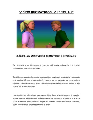 VICIOS IDIOMATICOS Y LENGUAJE
¿A QUÉ LLAMAMOS VICIOS IDIOMÁTICOS Y LENGUAJE?
Se denomina vicios idiomáticos a cualquier deficiencia o alteración que puedan
presentarlas palabras u oraciones.
También son aquellas formas de construcción o empleo de vocabulario inadecuado
que pueden dificultar la interpretación correcta de un mensaje. Involucra tanto la
dicción como el vocabulario, pues comprende todos los factores que alteran el flujo
normal de la comunicación.
Las deficiencias idiomáticas que puedan tener tanto el emisor como el receptor,
impide muchas veces establecer la comunicación apropiada entre ellos y, a fin de
poder solucionar este problema, es preciso conocer cuáles son, en qué consisten,
cómo reconocerlos y cómo solucionar el error.
 