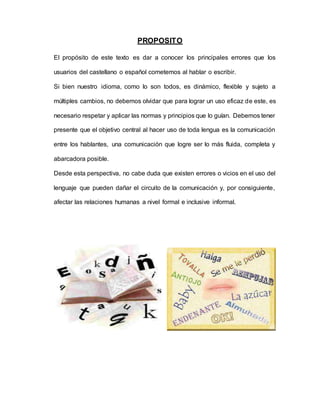 PROPOSITO
El propósito de este texto es dar a conocer los principales errores que los
usuarios del castellano o español cometemos al hablar o escribir.
Si bien nuestro idioma, como lo son todos, es dinámico, flexible y sujeto a
múltiples cambios, no debemos olvidar que para lograr un uso eficaz de este, es
necesario respetar y aplicar las normas y principios que lo guían. Debemos tener
presente que el objetivo central al hacer uso de toda lengua es la comunicación
entre los hablantes, una comunicación que logre ser lo más fluida, completa y
abarcadora posible.
Desde esta perspectiva, no cabe duda que existen errores o vicios en el uso del
lenguaje que pueden dañar el circuito de la comunicación y, por consiguiente,
afectar las relaciones humanas a nivel formal e inclusive informal.
 