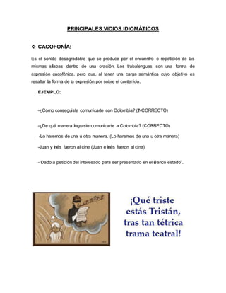 PRINCIPALES VICIOS IDIOMÁTICOS
 CACOFONÍA:
Es el sonido desagradable que se produce por el encuentro o repetición de las
mismas sílabas dentro de una oración. Los trabalenguas son una forma de
expresión cacofónica, pero que, al tener una carga semántica cuyo objetivo es
resaltar la forma de la expresión por sobre el contenido.
EJEMPLO:
-¿Cómo conseguiste comunicarte con Colombia? (INCORRECTO)
-¿De qué manera lograste comunicarte a Colombia? (CORRECTO)
-Lo haremos de una u otra manera. (Lo haremos de una u otra manera)
-Juan y Inés fueron al cine (Juan e Inés fueron al cine)
-“Dado a petición del interesado para ser presentado en el Banco estado”.
 