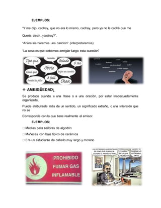 EJEMPLOS:
“Y me dijo, cachay, que no era lo mismo, cachay, pero yo no le caché qué me
Quería decir, ¿cachay?”.
“Ahora les haremos una canción” (interpretaremos)
“La cosa es que debemos arreglar luego esta cuestión”
 AMBIGÜEDAD:
Se produce cuando a una frase o a una oración, por estar inadecuadamente
organizada,
Puede atribuírsele más de un sentido, un significado extraño, o una intención que
no se
Corresponde con la que tiene realmente el emisor.
EJEMPLOS:
 