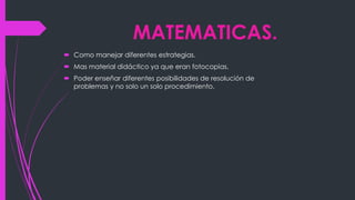 MATEMATICAS.
Como manejar diferentes estrategias.
Mas material didáctico ya que eran fotocopias.
Poder enseñar diferentes posibilidades de resolución de
problemas y no solo un solo procedimiento.