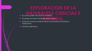 EXPLORACION DE LA
NATURALEZA CIENCIAS E
HISTORIA.
El como poder vincular las materias.
El poder ser menos tediosas estas clases.
Conocer mas el contexto de la comunidad costumbre y
tradiciones.
Dominio del tema.