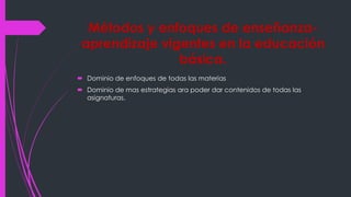 Métodos y enfoques de enseñanza-
aprendizaje vigentes en la educación
básica.
Dominio de enfoques de todas las materias
Dominio de mas estrategias ara poder dar contenidos de todas las
asignaturas.