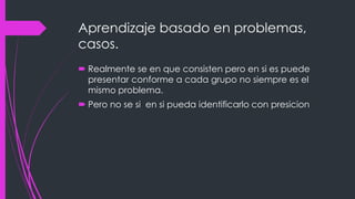 Aprendizaje basado en problemas,
casos.
Realmente se en que consisten pero en si es puede
presentar conforme a cada grupo no siempre es el
mismo problema.
Pero no se si en si pueda identificarlo con presicion