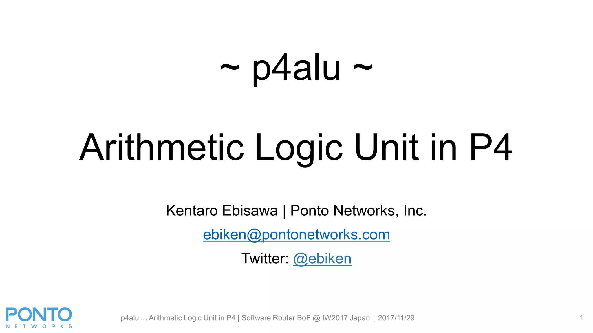 ~ p4alu ~
Arithmetic Logic Unit in P4
Kentaro Ebisawa | Ponto Networks, Inc.
ebiken@pontonetworks.com
Twitter: @ebiken
p4alu ... Arithmetic Logic Unit in P4 | Software Router BoF @ IW2017 Japan | 2017/11/29 1
 