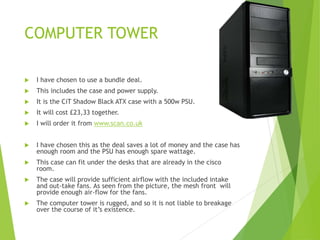 COMPUTER TOWER
 I have chosen to use a bundle deal.
 This includes the case and power supply.
 It is the CiT Shadow Black ATX case with a 500w PSU.
 It will cost £23,33 together.
 I will order it from www.scan.co.uk
 I have chosen this as the deal saves a lot of money and the case has
enough room and the PSU has enough spare wattage.
 This case can fit under the desks that are already in the cisco
room.
 The case will provide sufficient airflow with the included intake
and out-take fans. As seen from the picture, the mesh front will
provide enough air-flow for the fans.
 The computer tower is rugged, and so it is not liable to breakage
over the course of it’s existence.
 