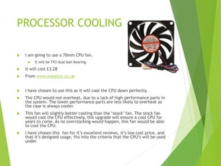 PROCESSOR COOLING
 I am going to use a 70mm CPU fan.
 It will be TX3 dual ball-bearing.
 It will cost £3.28
 From www.waeplus.co.uk
 I have chosen to use this as it will cool the CPU down perfectly.
 The CPU would not overheat, due to a lack of high-performance parts in
the system. The lower-performance parts are less likely to overheat as
the case is always cooler.
 This fan will slightly better cooling than the ‘stock’ fan. The stock fan
would cool the CPU effectively, this upgrade will ensure a cool CPU for
years to come. As no overclocking would happen, this fan would be able
to cool the CPU.
 I have chosen this fan for it’s excellent reviews, it’s low cost price, and
that it’s designed usage, fits into the criteria that the CPU’s will be used
under.
 