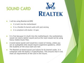 SOUND CARD
 I will be using Realtek ALC892
 It is built into the motherboard
 It is a flexible 8-channel audio with jack sensing
 It is compliant with Azalia 1.0 spec
 It is free because it is built into the motherboard, the workstations
would not need a better sound card as the room would not be using
heavy media/music files.
 A stand-alone sound card would be a waste of money, unless you
are an audiophile (this would require expensive speakers), which
the students of the cisco room are not!
 The Realtek on-board sound card allows for 8-channel audio. It is
compliant with the Azalia 1.0 specification. This ensures that it will
meet all requirements of the card in the future.
 