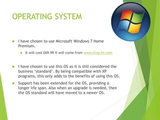 OPERATING SYSTEM
 I have chosen to use Microsoft Windows 7 Home
Premium.
 It will cost £69.99 It will come from www.shop.bt.com
 I have chosen to use this OS as it is still considered the
business ‘standard’. By being compatible with XP
programs, this only adds to the benefits of using this OS.
 Support has been extended for the OS, providing a
longer life span. Also when an upgrade is needed, then
the OS standard will have moved to a newer OS.
 
