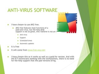 ANTI-VIRUS SOFTWARE
 I have chosen to use AVG free.
 AVG free features most functions of a
paid anti-virus, but the help desk
support is not as great, this I believe is not an issue.
 Anti-virus
 Support
 Scheduled times
 Automatic updates
 It is free
 It will come from www.free.avg.com
 I have chosen this as it works as well as a paid for version. And with
the ICT technicians working with the workstations, there is no need
for the help support that the pad versions bring.
 