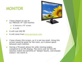 MONITOR
 I have chosen to use an
LG 19EN33S 19” LED monitor.
 It features a 19” screen
 It is LED
 It will cost £65.90
 It will come from www.picmania.com
 I have chosen this screen, as it is not too small. Using this
screen would be good for the room, as it allows space
between each monitor.
 Having a TN panel allows for wide viewing angles,
compared to an IPS display. The extra cost for the IPS
solution makes the benefits of ‘deeper blacks, and sharper
colours’ not worth it.
 