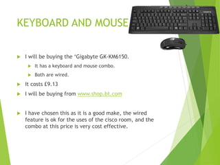 KEYBOARD AND MOUSE
 I will be buying the ‘Gigabyte GK-KM6150.
 It has a keyboard and mouse combo.
 Both are wired.
 It costs £9.13
 I will be buying from www.shop.bt.com
 I have chosen this as it is a good make, the wired
feature is ok for the uses of the cisco room, and the
combo at this price is very cost effective.
 