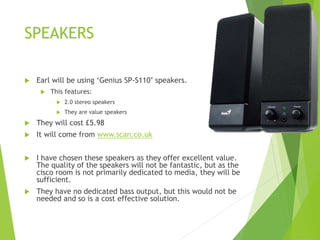 SPEAKERS
 Earl will be using ‘Genius SP-S110’ speakers.
 This features:
 2.0 stereo speakers
 They are value speakers
 They will cost £5.98
 It will come from www.scan.co.uk
 I have chosen these speakers as they offer excellent value.
The quality of the speakers will not be fantastic, but as the
cisco room is not primarily dedicated to media, they will be
sufficient.
 They have no dedicated bass output, but this would not be
needed and so is a cost effective solution.
 