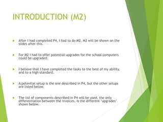INTRODUCTION (M2)
 After I had completed P4, I had to do M2, M2 will be shown on the
slides after this.
 For M2 I had to offer potential upgrades for the school computers
could be upgraded.
 I believe that I have completed the tasks to the best of my ability,
and to a high standard.
 A potential setup is the one described in P4, but the other setups
are listed below.
 The list of components described in P4 will be used, the only
differentiation between the invoices, is the different ‘upgrades’
shown below.
 