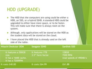HDD (UPGRADE)
 The HDD that the computers are using could be either a
HDD, an SSD, or a hybrid SSHD. A standard HDD could be
upgraded to either have more space, or to be faster.
This will make sure that there is always room on the
system.
 Although, only applications will be stored on the HDD as
the student data will be stored on the cloud.
 I have placed the HDD that is already used on the left
side of the table.
Hitachi Deskstar OEM Seagate SSHD SanDisk SSD
It features a 500GB
size.
It has a 16MB cache.
It has a 7200RPM
It features 1TB
3.5” form factor
128GB
7200 RPM
read speeds of 490MB/s
It costs £40.00 It costs £64.99 £61.88
 