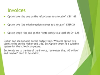 Invoices
 Option one (the one on the left) comes to a total of: £311.49
 Option two (the middle option) comes to a total of: £469.24
 Option three (the one on the right) comes to a total of: £415.45
Option one seems to be on the budget side. Whereas option two
seems to be on the higher-end side. But Option three, is a suitable
system for the school computers.
But to add on to the top of the invoice, remember that ‘MS office’
and ‘Norton’ need to be added.
 