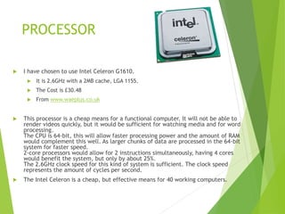 PROCESSOR
 I have chosen to use Intel Celeron G1610.
 It is 2.6GHz with a 2MB cache, LGA 1155.
 The Cost is £30.48
 From www.waeplus.co.uk
 This processor is a cheap means for a functional computer. It will not be able to
render videos quickly, but it would be sufficient for watching media and for word
processing.
The CPU is 64-bit, this will allow faster processing power and the amount of RAM
would complement this well. As larger chunks of data are processed in the 64-bit
system for faster speed.
2-core processors would allow for 2 instructions simultaneously, having 4 cores
would benefit the system, but only by about 25%.
The 2.6GHz clock speed for this kind of system is sufficient. The clock speed
represents the amount of cycles per second.
 The Intel Celeron is a cheap, but effective means for 40 working computers.
 
