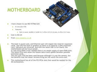 MOTHERBOARD
 I have chosen to use MSI H77MA-G43
 It runs LGA 1155
 Features:
 Built-in sound, 4xUSB2.0/ 2xUSB 3.0, 1x PCIe 3.0/2.0 x16 slots, 2x PCIe 2.0 x1 slots.
 Cost is £52.24
 From www.waeplus.co.uk
 The built in sound card, and Ethernet port will negate the need for expansion
cards. The CPU has built-in graphics so there is no need for a GPU extension
card. USB ports are universal, and with the latest USB 3.0 on board, the
motherboard will be future-proof.
In case extra RAM is ever needed there is an ample supply of spare RAM slots.
The latest PCIe slots allow the fastest data travel speeds between possible
extension cards.
The slot LGA 1155 has been used because although it is not the newest, but
the benefits that the newer versions bring are not worth the extra cost.
 This motherboard has all of the PCI/PCIe slots that would be needed for the
40 workstations.
 