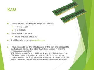 RAM
 I have chosen to use Kingston single rack module.
 I will use 2x 2GB
 It is 1066MHz
 The cost is £11.46 each
 With a total cost of £22.92
 It will be ordered from www.dabs.com
 I have chosen to use this RAM because of the cost and because the
motherboard still has two other RAM slots, in case in time the
systems need upgrading.
4GB RAM is needed for the 64 bit CPU. Any less than this and the
CPU would start to perform worse than the 32 bit counterpart.
I have chosen to use 2 sticks of RAM in case of hardware failure in
one of the sticks, the system would still be useable to an extent.
 