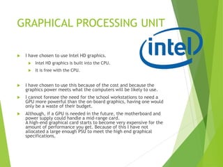 GRAPHICAL PROCESSING UNIT
 I have chosen to use Intel HD graphics.
 Intel HD graphics is built into the CPU.
 It is free with the CPU.
 I have chosen to use this because of the cost and because the
graphics power meets what the computers will be likely to use.
 I cannot foresee the need for the school workstations to need a
GPU more powerful than the on-board graphics, having one would
only be a waste of their budget.
 Although, if a GPU is needed in the future, the motherboard and
power supply could handle a mid-range card.
A high-end graphical card starts to become very expensive for the
amount of performance you get. Because of this I have not
allocated a large enough PSU to meet the high end graphical
specifications.
 