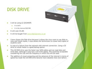 DISK DRIVE
 I will be using LG GH24NS95
 It is SATA
 It is 24x internal DVD/RW
 It will cost £16.80
 It will be bought from www.digitalpromo.co.uk
 I have chosen this Disk drive because it allows the cisco room to use disks to
view and install media, it also allows the technicians to create hard copies of
students work.
 In case of a failure from the network with internet connection. Using a CD
drive to install media is a good backup option.
 This CD/DVD drive uses the faster new SATA cables and can read data and
write data. Although it only has a x24 write speed, This would be acceptable
considering the cost and the frequency in which this will be used.
 The addition of cloud computing and the advances of the internet in terms of
speed has made the CD/DVD drive become more obsolete than ever before.
 