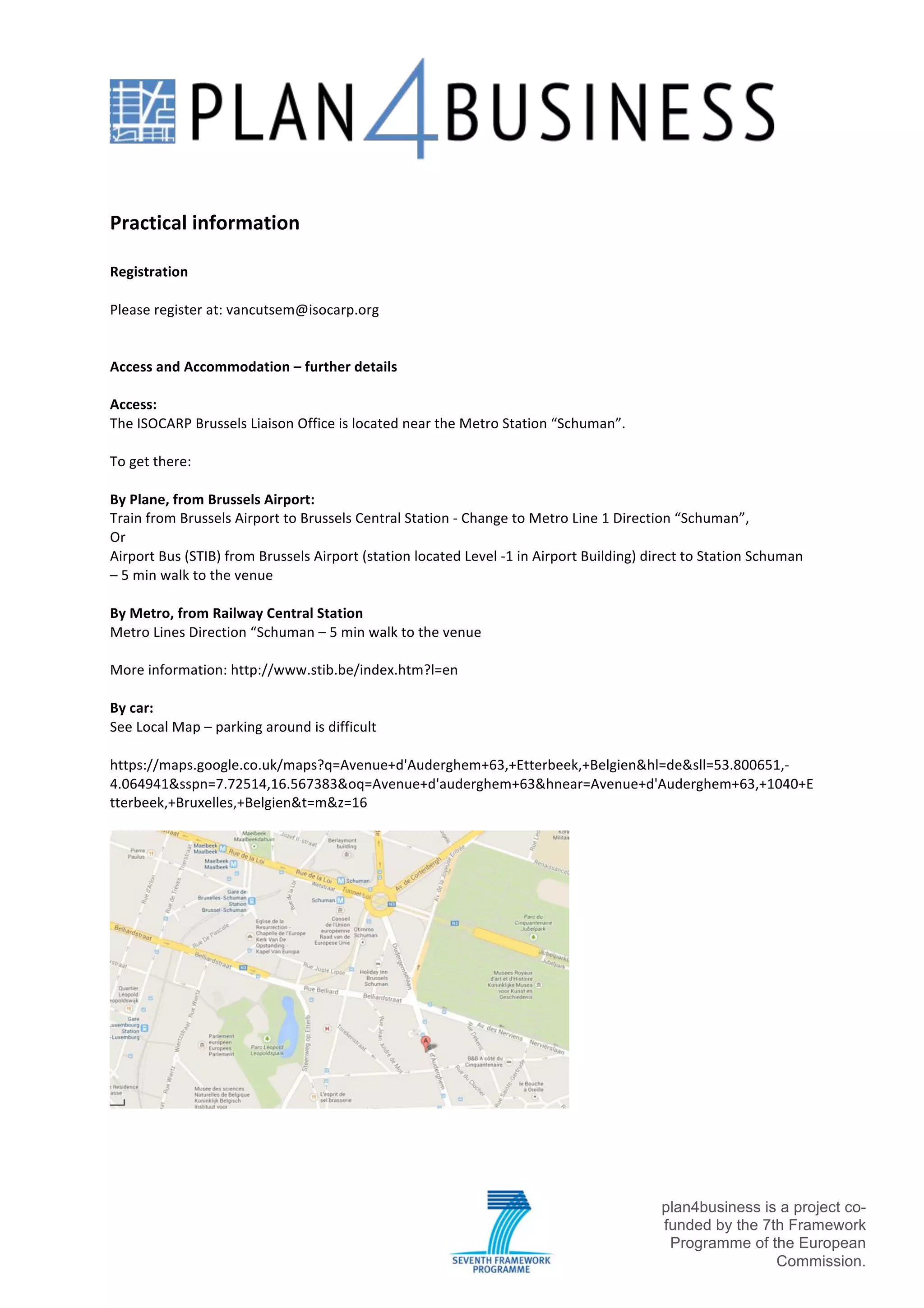 !

!

!
Practical!information!
!
Registration!
!
Please!register!at:!vancutsem@isocarp.org!
!
!
Access!and!Accommodation!–!further!details!
!
Access:!
The!ISOCARP!Brussels!Liaison!Office!is!located!near!the!Metro!Station!“Schuman”.!
!
To!get!there:!
!
By!Plane,!from!Brussels!Airport:!
Train!from!Brussels!Airport!to!Brussels!Central!Station!f!Change!to!Metro!Line!1!Direction!“Schuman”,!!
Or!
Airport!Bus!(STIB)!from!Brussels!Airport!(station!located!Level!f1!in!Airport!Building)!direct!to!Station!Schuman!
–!5!min!walk!to!the!venue!
!
By!Metro,!from!Railway!Central!Station!
Metro!Lines!Direction!“Schuman!–!5!min!walk!to!the!venue!
!
More!information:!http://www.stib.be/index.htm?l=en!
!
By!car:!!
See!Local!Map!–!parking!around!is!difficult!
!
https://maps.google.co.uk/maps?q=Avenue+d'Auderghem+63,+Etterbeek,+Belgien&hl=de&sll=53.800651,f
4.064941&sspn=7.72514,16.567383&oq=Avenue+d'auderghem+63&hnear=Avenue+d'Auderghem+63,+1040+E
tterbeek,+Bruxelles,+Belgien&t=m&z=16!
!

!

!

!

!

plan4business is a project cofunded by the 7th Framework
Programme of the European
Commission.!

 