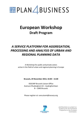 !

!
!

!

European!Workshop!
Draft!Program!

!
!

!

A"SERVICE"PLATFORM"FOR"AGGREGATION,"
PROCESSING"AND"ANALYSIS"OF"URBAN"AND"
REGIONAL"PLANNING"DATA!

!
A!Workshop!for!public!and!private!actors!
active!in!the!field!of!urban!and!regional!planning!in!Europe!
!
!
!
!
Brussels,!29!November!2013,!10.00!–!15.00!
!
ISOCARP!Brussels!Liaison!Office!
Avenue!d’Auderghem!63!–!Auderghemlaan!
B!–!1040!Brussels!
!
!
Please!register!at:!vancutsem@isocarp.org!
!
!
!
!
!

!

plan4business is a project cofunded by the 7th Framework
Programme of the European
Commission.!

 