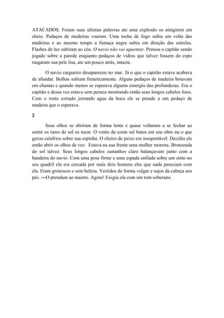 ATACADOS. Foram suas ultimas palavras ate uma explosão os atingirem em
cheio. Pedaços de madeiras voaram. Uma tocha de fogo subiu em volta das
madeiras e ao mesmo tempo a fumaça negra subiu em direção das estrelas.
Flashes de luz subiram ao céu. O navio não vai aguentar. Pensou o capitão sendo
jogado sobre a parede enquanto pedaços de vidros que talvez fossem do copo
rasgaram sua pele lisa, ate um pouco atrás, intacta.
O navio cargueiro desapareceu no mar. Já o que o capitão estava acabava
de afundar. Bolhas subiam freneticamente. Alguns pedaços de madeira boiavam
em chamas e quando menos se esperava alguém emergiu das profundezas. Era o
capitão e dessa vez estava sem peruca mostrando então seus longos cabelos lisos.
Com o rosto cortado jorrando agua da boca ele se prende a um pedaço de
madeira que o esperava.
2
Seus olhos se abriram de forma lenta e quase voltaram a se fechar ao
sentir os raios de sol os tocar. O vento da costa sul bateu em seu obro nu o que
gerou calafrios sobre sua espinha. O cheiro de peixe era insuportável. Decidiu ele
então abrir os olhos de vez. Estava na sua frente uma mulher morena. Bronzeada
do sol talvez. Seus longos cabelos castanhos claro balançavam junto com a
bandeira do navio. Com uma pose firme e uma espada enfiada sobre um sinto no
seu quadril ela era cercada por mais dois homens eles que nada pareciam com
ela. Eram grotescos e sem beleza. Vestidos de forma vulgar e sujos da cabeça aos
pés. ―O prendam ao mastro. Agora! Exigiu ela com um tom soberano.
 