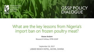 What are the key lessons from Nigeria’s
import ban on frozen poultry meat?
Kwaw Andam
Research Fellow, IFPRI-GSSP
September 26, 2017
LABADI BEACH HOTEL, ACCRA, GHANA
 
