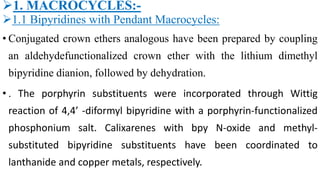 1. MACROCYCLES:-
1.1 Bipyridines with Pendant Macrocycles:
• Conjugated crown ethers analogous have been prepared by coupling
an aldehydefunctionalized crown ether with the lithium dimethyl
bipyridine dianion, followed by dehydration.
• . The porphyrin substituents were incorporated through Wittig
reaction of 4,4’ -diformyl bipyridine with a porphyrin-functionalized
phosphonium salt. Calixarenes with bpy N-oxide and methyl-
substituted bipyridine substituents have been coordinated to
lanthanide and copper metals, respectively.
 