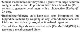 •Similar macromolecular bipyridine ligands with large dendritic
wedges in the 4 and 4’ positions have been bound to (RuII)
centers to generate dendrimers with a photoactive [Ru(bpy)3]
2+ core.
•Buckminsterfullerene units have also been incorporated into
bipyridine systems by coupling an acyl chloride-functionalized
C60 molecule with a hydroxy-functionalized bipyridine.
•Two of these ligands were reacted with [Cu(MeCN)4](PF6) to
generate a metal-centered dimer.
 