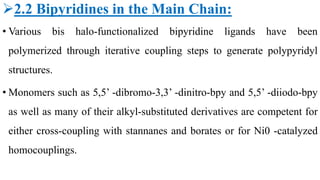 2.2 Bipyridines in the Main Chain:
• Various bis halo-functionalized bipyridine ligands have been
polymerized through iterative coupling steps to generate polypyridyl
structures.
• Monomers such as 5,5’ -dibromo-3,3’ -dinitro-bpy and 5,5’ -diiodo-bpy
as well as many of their alkyl-substituted derivatives are competent for
either cross-coupling with stannanes and borates or for Ni0 -catalyzed
homocouplings.
 