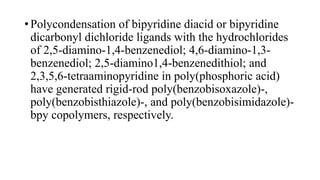 • Polycondensation of bipyridine diacid or bipyridine
dicarbonyl dichloride ligands with the hydrochlorides
of 2,5-diamino-1,4-benzenediol; 4,6-diamino-1,3-
benzenediol; 2,5-diamino1,4-benzenedithiol; and
2,3,5,6-tetraaminopyridine in poly(phosphoric acid)
have generated rigid-rod poly(benzobisoxazole)-,
poly(benzobisthiazole)-, and poly(benzobisimidazole)-
bpy copolymers, respectively.
 