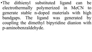 •The dithienyl substituted ligand can be
electrothermally polymerized in MeCN to
generate stable n-doped materials with high
bandgaps. The ligand was generated by
coupling the dimethyl bipyridine dianion with
p-aminobenzaldehyde.
 