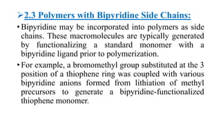 2.3 Polymers with Bipyridine Side Chains:
• Bipyridine may be incorporated into polymers as side
chains. These macromolecules are typically generated
by functionalizing a standard monomer with a
bipyridine ligand prior to polymerization.
• For example, a bromomethyl group substituted at the 3
position of a thiophene ring was coupled with various
bipyridine anions formed from lithiation of methyl
precursors to generate a bipyridine-functionalized
thiophene monomer.
 