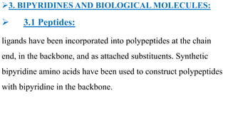 3. BIPYRIDINES AND BIOLOGICAL MOLECULES:
 3.1 Peptides:
ligands have been incorporated into polypeptides at the chain
end, in the backbone, and as attached substituents. Synthetic
bipyridine amino acids have been used to construct polypeptides
with bipyridine in the backbone.
 